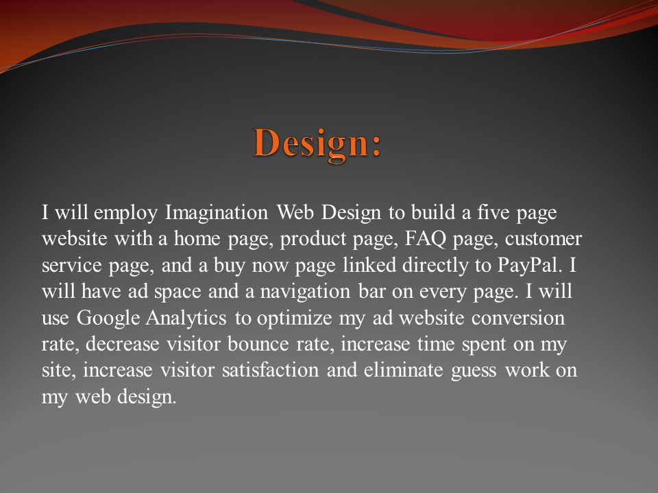 I will employ Imagination Web Design to build a five page website with a home page, product page, FAQ page, customer service page, and a buy now page linked directly to PayPal.
