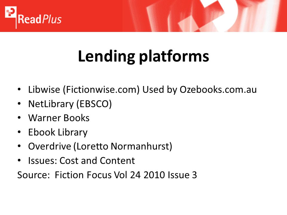 Libwise (Fictionwise.com) Used by Ozebooks.com.au NetLibrary (EBSCO) Warner Books Ebook Library Overdrive (Loretto Normanhurst) Issues: Cost and Content Source: Fiction Focus Vol Issue 3 Lending platforms