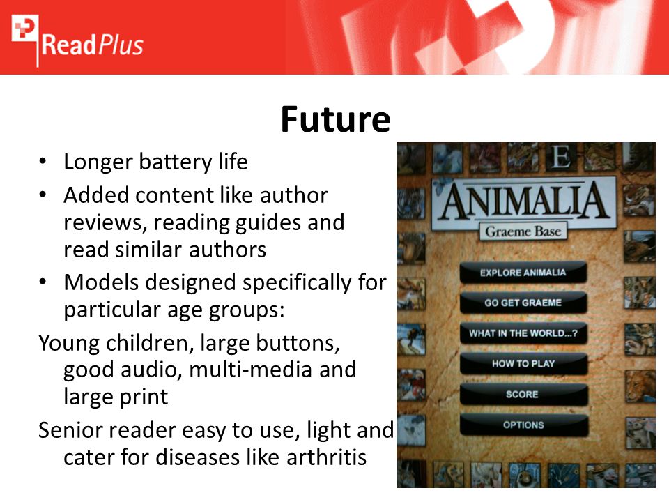 Future Longer battery life Added content like author reviews, reading guides and read similar authors Models designed specifically for particular age groups: Young children, large buttons, good audio, multi-media and large print Senior reader easy to use, light and cater for diseases like arthritis
