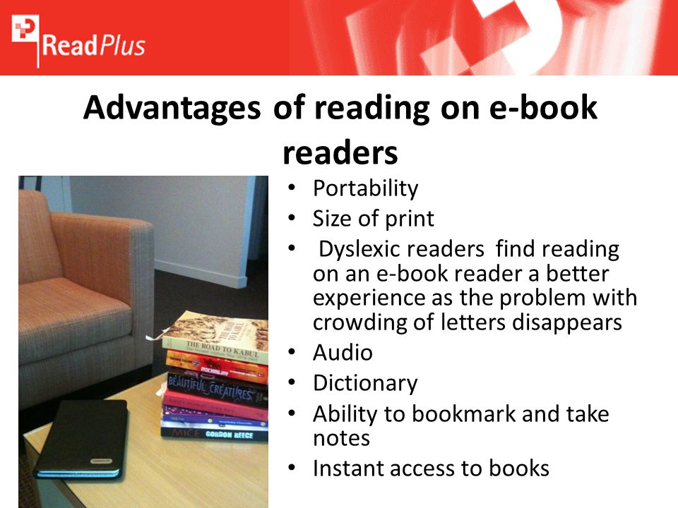 Advantages of reading on e-book readers Portability Size of print Dyslexic readers find reading on an e-book reader a better experience as the problem with crowding of letters disappears Audio Dictionary Ability to bookmark and take notes Instant access to books