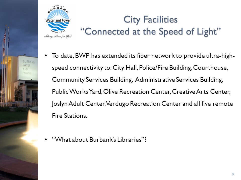 City Facilities Connected at the Speed of Light 9 To date, BWP has extended its fiber network to provide ultra-high- speed connectivity to: City Hall, Police/Fire Building, Courthouse, Community Services Building, Administrative Services Building, Public Works Yard, Olive Recreation Center, Creative Arts Center, Joslyn Adult Center, Verdugo Recreation Center and all five remote Fire Stations.