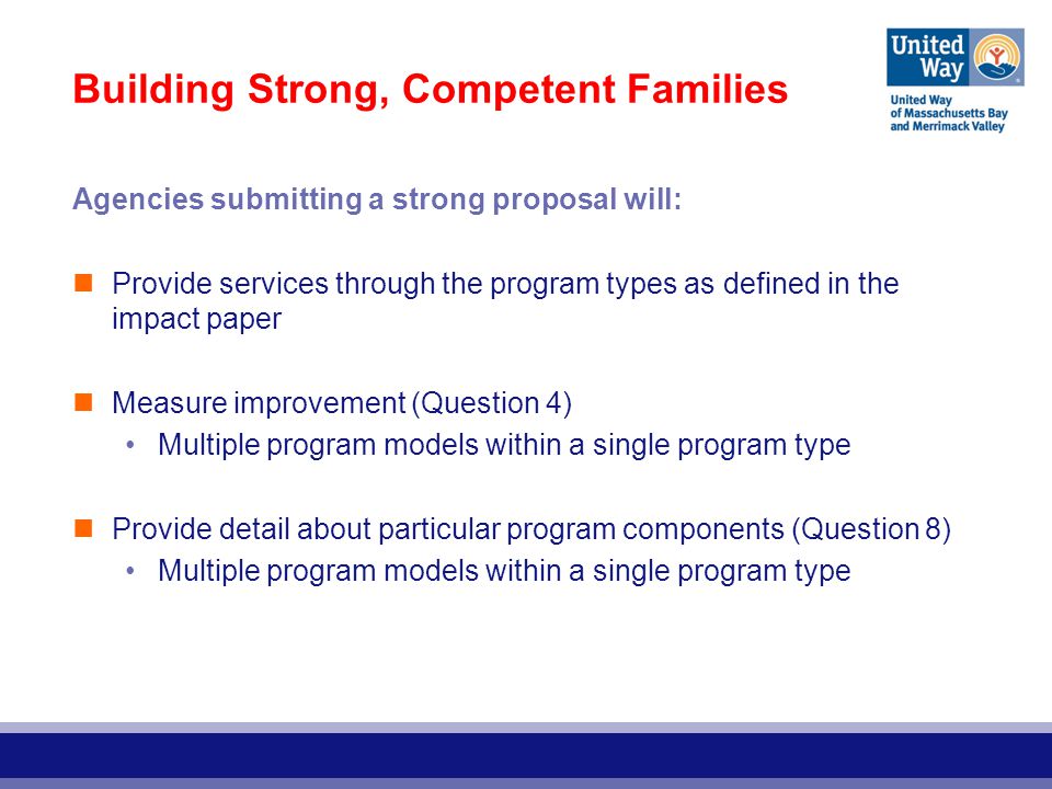 Building Strong, Competent Families Agencies submitting a strong proposal will: Provide services through the program types as defined in the impact paper Measure improvement (Question 4) Multiple program models within a single program type Provide detail about particular program components (Question 8) Multiple program models within a single program type