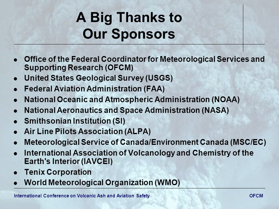 International Conference on Volcanic Ash and Aviation Safety OFCM A Big Thanks to Our Sponsors Office of the Federal Coordinator for Meteorological Services and Supporting Research (OFCM) United States Geological Survey (USGS) Federal Aviation Administration (FAA) National Oceanic and Atmospheric Administration (NOAA) National Aeronautics and Space Administration (NASA) Smithsonian Institution (SI) Air Line Pilots Association (ALPA) Meteorological Service of Canada/Environment Canada (MSC/EC) International Association of Volcanology and Chemistry of the Earth s Interior (IAVCEI) Tenix Corporation World Meteorological Organization (WMO)