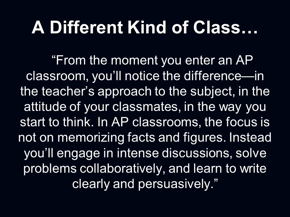 A Different Kind of Class… From the moment you enter an AP classroom, you’ll notice the difference—in the teacher’s approach to the subject, in the attitude of your classmates, in the way you start to think.