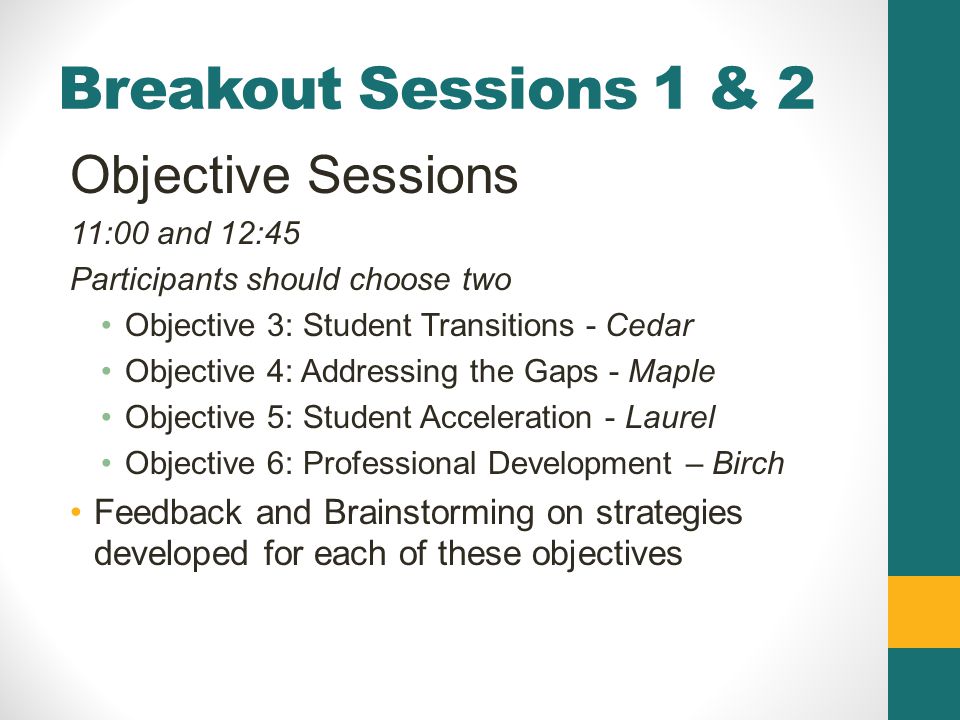 Breakout Sessions 1 & 2 Objective Sessions 11:00 and 12:45 Participants should choose two Objective 3: Student Transitions - Cedar Objective 4: Addressing the Gaps - Maple Objective 5: Student Acceleration - Laurel Objective 6: Professional Development – Birch Feedback and Brainstorming on strategies developed for each of these objectives