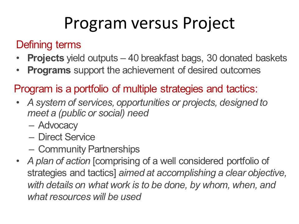Program versus Project Defining terms Projects yield outputs – 40 breakfast bags, 30 donated baskets Programs support the achievement of desired outcomes Program is a portfolio of multiple strategies and tactics: A system of services, opportunities or projects, designed to meet a (public or social) need –Advocacy –Direct Service –Community Partnerships A plan of action [comprising of a well considered portfolio of strategies and tactics] aimed at accomplishing a clear objective, with details on what work is to be done, by whom, when, and what resources will be used
