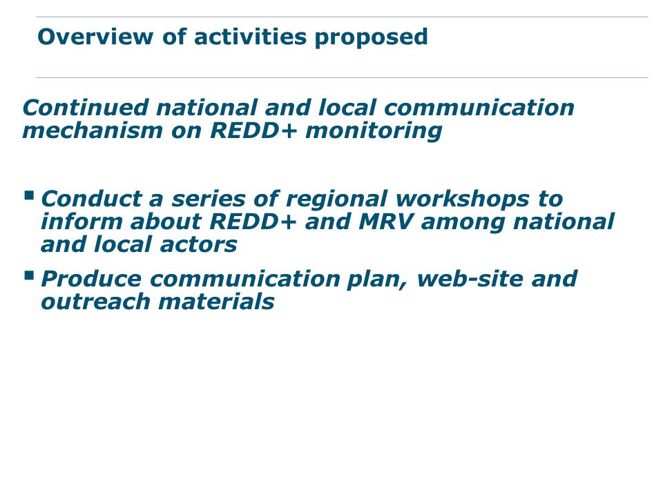 Continued national and local communication mechanism on REDD+ monitoring  Conduct a series of regional workshops to inform about REDD+ and MRV among national and local actors  Produce communication plan, web-site and outreach materials Overview of activities proposed