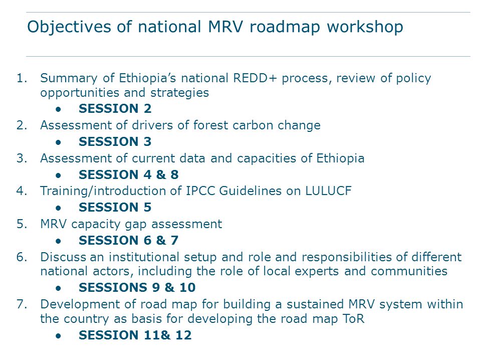 1.Summary of Ethiopia’s national REDD+ process, review of policy opportunities and strategies ●SESSION 2 2.Assessment of drivers of forest carbon change ●SESSION 3 3.Assessment of current data and capacities of Ethiopia ●SESSION 4 & 8 4.Training/introduction of IPCC Guidelines on LULUCF ●SESSION 5 5.MRV capacity gap assessment ●SESSION 6 & 7 6.Discuss an institutional setup and role and responsibilities of different national actors, including the role of local experts and communities ●SESSIONS 9 & 10 7.Development of road map for building a sustained MRV system within the country as basis for developing the road map ToR ●SESSION 11& 12 Objectives of national MRV roadmap workshop