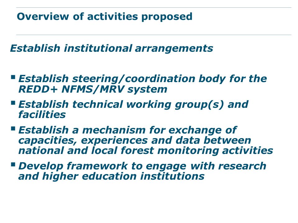 Establish institutional arrangements  Establish steering/coordination body for the REDD+ NFMS/MRV system  Establish technical working group(s) and facilities  Establish a mechanism for exchange of capacities, experiences and data between national and local forest monitoring activities  Develop framework to engage with research and higher education institutions Overview of activities proposed