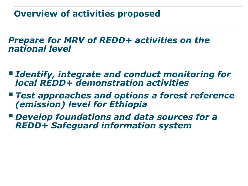 Prepare for MRV of REDD+ activities on the national level  Identify, integrate and conduct monitoring for local REDD+ demonstration activities  Test approaches and options a forest reference (emission) level for Ethiopia  Develop foundations and data sources for a REDD+ Safeguard information system Overview of activities proposed
