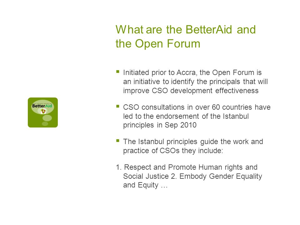 What are the BetterAid and the Open Forum  Initiated prior to Accra, the Open Forum is an initiative to identify the principals that will improve CSO development effectiveness  CSO consultations in over 60 countries have led to the endorsement of the Istanbul principles in Sep 2010  The Istanbul principles guide the work and practice of CSOs they include: 1.
