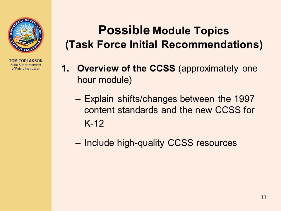 TOM TORLAKSON State Superintendent of Public Instruction Possible Module Topics (Task Force Initial Recommendations) 1.Overview of the CCSS (approximately one hour module) –Explain shifts/changes between the 1997 content standards and the new CCSS for K-12 –Include high-quality CCSS resources 11