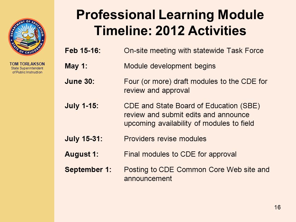TOM TORLAKSON State Superintendent of Public Instruction Professional Learning Module Timeline: 2012 Activities Feb 15-16: On-site meeting with statewide Task Force May 1: Module development begins June 30: Four (or more) draft modules to the CDE for review and approval July 1-15: CDE and State Board of Education (SBE) review and submit edits and announce upcoming availability of modules to field July 15-31: Providers revise modules August 1: Final modules to CDE for approval September 1: Posting to CDE Common Core Web site and announcement 16
