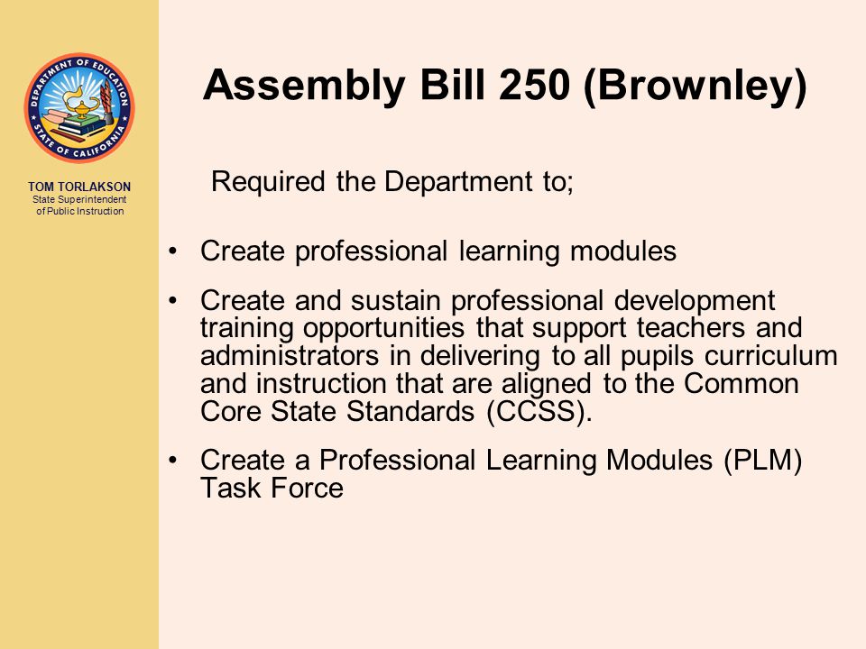 TOM TORLAKSON State Superintendent of Public Instruction Assembly Bill 250 (Brownley) Required the Department to; Create professional learning modules Create and sustain professional development training opportunities that support teachers and administrators in delivering to all pupils curriculum and instruction that are aligned to the Common Core State Standards (CCSS).