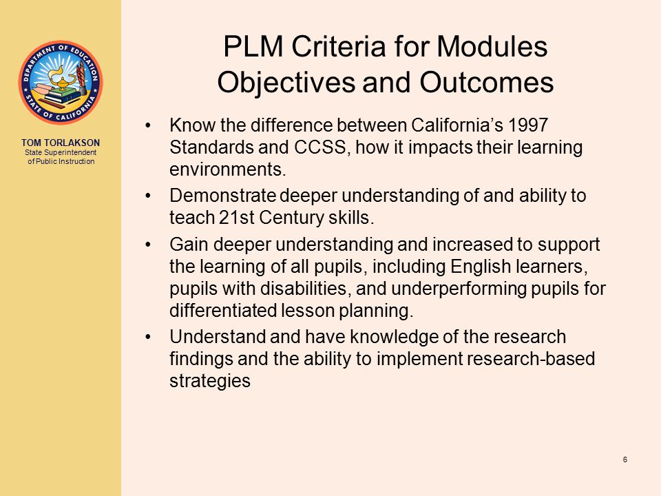 TOM TORLAKSON State Superintendent of Public Instruction PLM Criteria for Modules Objectives and Outcomes Know the difference between California’s 1997 Standards and CCSS, how it impacts their learning environments.