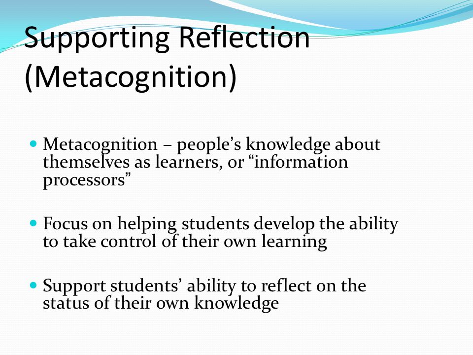 Supporting Reflection (Metacognition) Metacognition – people’s knowledge about themselves as learners, or information processors Focus on helping students develop the ability to take control of their own learning Support students’ ability to reflect on the status of their own knowledge