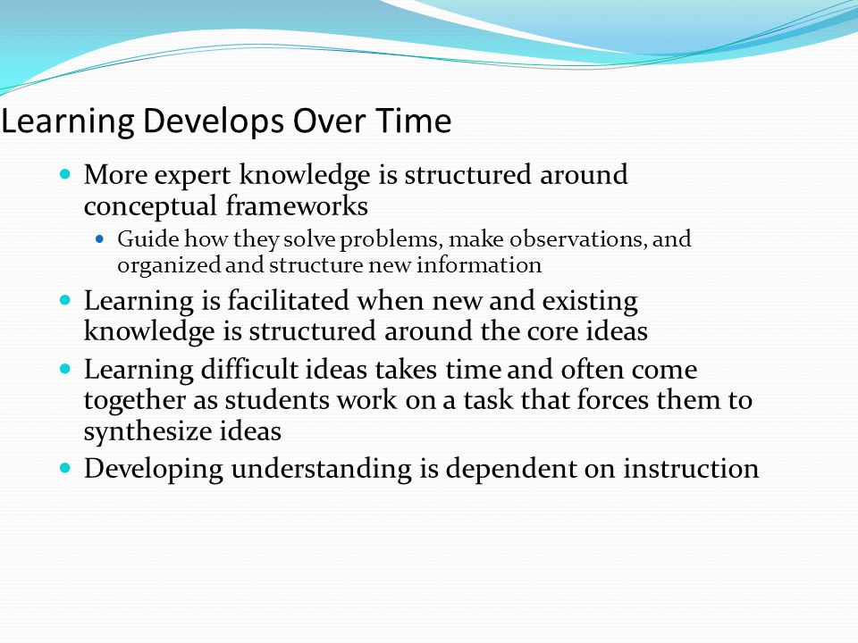 Learning Develops Over Time More expert knowledge is structured around conceptual frameworks Guide how they solve problems, make observations, and organized and structure new information Learning is facilitated when new and existing knowledge is structured around the core ideas Learning difficult ideas takes time and often come together as students work on a task that forces them to synthesize ideas Developing understanding is dependent on instruction