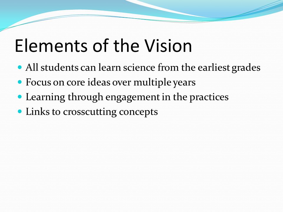 Elements of the Vision All students can learn science from the earliest grades Focus on core ideas over multiple years Learning through engagement in the practices Links to crosscutting concepts