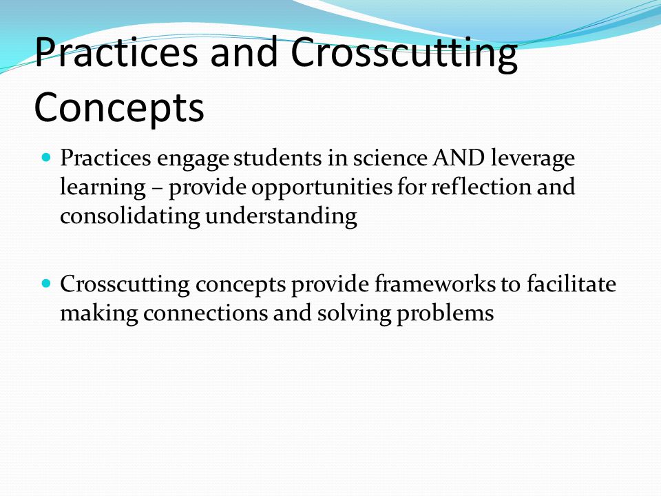 Practices and Crosscutting Concepts Practices engage students in science AND leverage learning – provide opportunities for reflection and consolidating understanding Crosscutting concepts provide frameworks to facilitate making connections and solving problems
