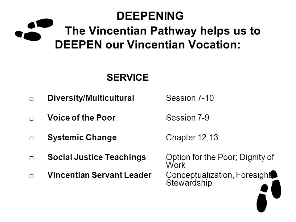 DEEPENING The Vincentian Pathway helps us to DEEPEN our Vincentian Vocation: SERVICE □Diversity/MulticulturalSession 7-10 □Voice of the PoorSession 7-9 □Systemic ChangeChapter 12,13 □Social Justice TeachingsOption for the Poor; Dignity of Work □Vincentian Servant LeaderConceptualization, Foresight, Stewardship