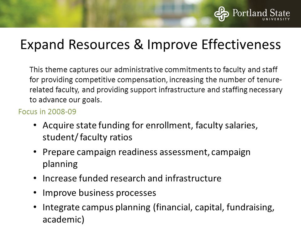 Expand Resources & Improve Effectiveness This theme captures our administrative commitments to faculty and staff for providing competitive compensation, increasing the number of tenure- related faculty, and providing support infrastructure and staffing necessary to advance our goals.