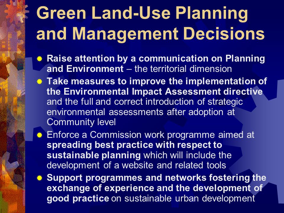Green Land-Use Planning and Management Decisions  Raise attention by a communication on Planning and Environment – the territorial dimension  Take measures to improve the implementation of the Environmental Impact Assessment directive and the full and correct introduction of strategic environmental assessments after adoption at Community level  Enforce a Commission work programme aimed at spreading best practice with respect to sustainable planning which will include the development of a website and related tools  Support programmes and networks fostering the exchange of experience and the development of good practice on sustainable urban development