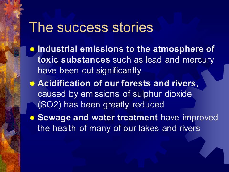 The success stories  Industrial emissions to the atmosphere of toxic substances such as lead and mercury have been cut significantly  Acidification of our forests and rivers, caused by emissions of sulphur dioxide (SO2) has been greatly reduced  Sewage and water treatment have improved the health of many of our lakes and rivers