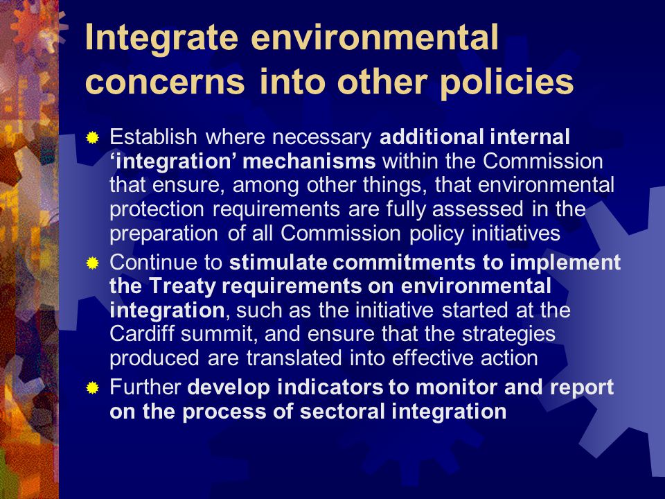 Integrate environmental concerns into other policies  Establish where necessary additional internal ‘integration’ mechanisms within the Commission that ensure, among other things, that environmental protection requirements are fully assessed in the preparation of all Commission policy initiatives  Continue to stimulate commitments to implement the Treaty requirements on environmental integration, such as the initiative started at the Cardiff summit, and ensure that the strategies produced are translated into effective action  Further develop indicators to monitor and report on the process of sectoral integration