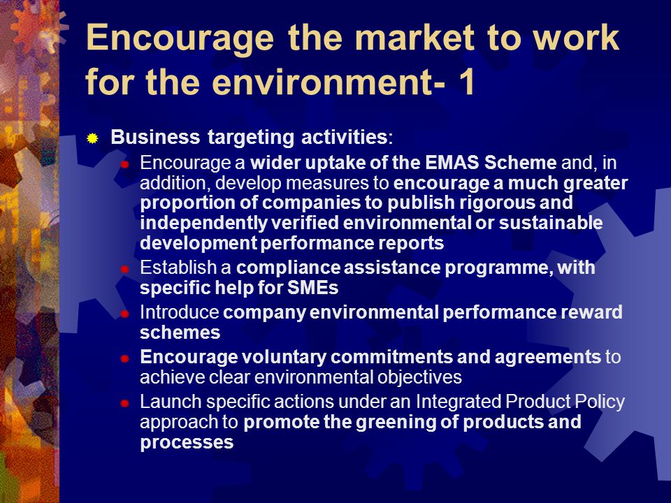 Encourage the market to work for the environment- 1  Business targeting activities:  Encourage a wider uptake of the EMAS Scheme and, in addition, develop measures to encourage a much greater proportion of companies to publish rigorous and independently verified environmental or sustainable development performance reports  Establish a compliance assistance programme, with specific help for SMEs  Introduce company environmental performance reward schemes  Encourage voluntary commitments and agreements to achieve clear environmental objectives  Launch specific actions under an Integrated Product Policy approach to promote the greening of products and processes