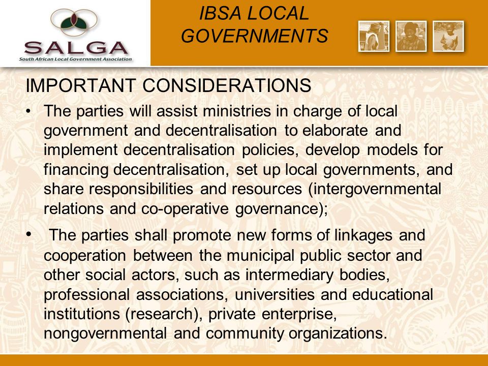 IBSA LOCAL GOVERNMENTS IMPORTANT CONSIDERATIONS The parties will assist ministries in charge of local government and decentralisation to elaborate and implement decentralisation policies, develop models for financing decentralisation, set up local governments, and share responsibilities and resources (intergovernmental relations and co-operative governance); The parties shall promote new forms of linkages and cooperation between the municipal public sector and other social actors, such as intermediary bodies, professional associations, universities and educational institutions (research), private enterprise, nongovernmental and community organizations.
