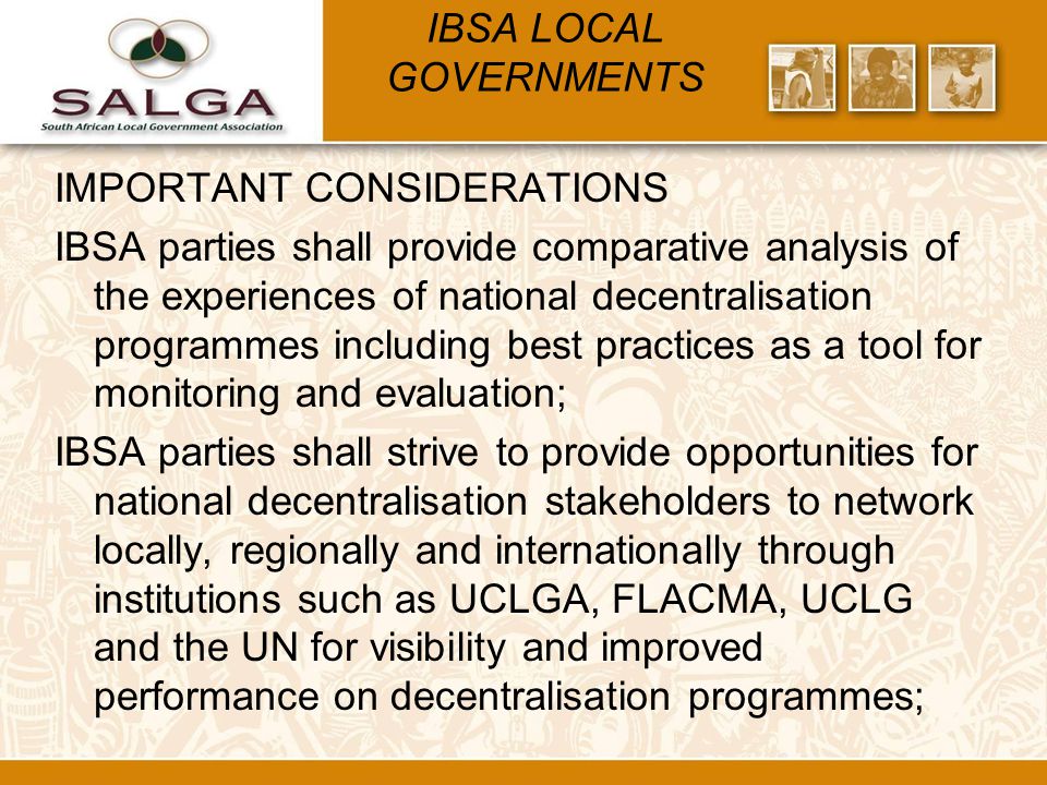 IBSA LOCAL GOVERNMENTS IMPORTANT CONSIDERATIONS IBSA parties shall provide comparative analysis of the experiences of national decentralisation programmes including best practices as a tool for monitoring and evaluation; IBSA parties shall strive to provide opportunities for national decentralisation stakeholders to network locally, regionally and internationally through institutions such as UCLGA, FLACMA, UCLG and the UN for visibility and improved performance on decentralisation programmes;