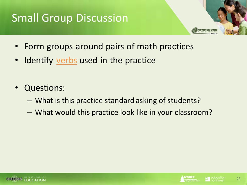 Small Group Discussion Form groups around pairs of math practices Identify verbs used in the practice Questions: – What is this practice standard asking of students.