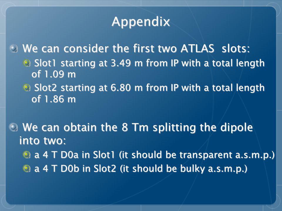 Appendix We can consider the first two ATLAS slots: We can consider the first two ATLAS slots: Slot1 starting at 3.49 m from IP with a total length of 1.09 m Slot1 starting at 3.49 m from IP with a total length of 1.09 m Slot2 starting at 6.80 m from IP with a total length of 1.86 m Slot2 starting at 6.80 m from IP with a total length of 1.86 m We can obtain the 8 Tm splitting the dipole into two: We can obtain the 8 Tm splitting the dipole into two: a 4 T D0a in Slot1 (it should be transparent a.s.m.p.) a 4 T D0a in Slot1 (it should be transparent a.s.m.p.) a 4 T D0b in Slot2 (it should be bulky a.s.m.p.) a 4 T D0b in Slot2 (it should be bulky a.s.m.p.)
