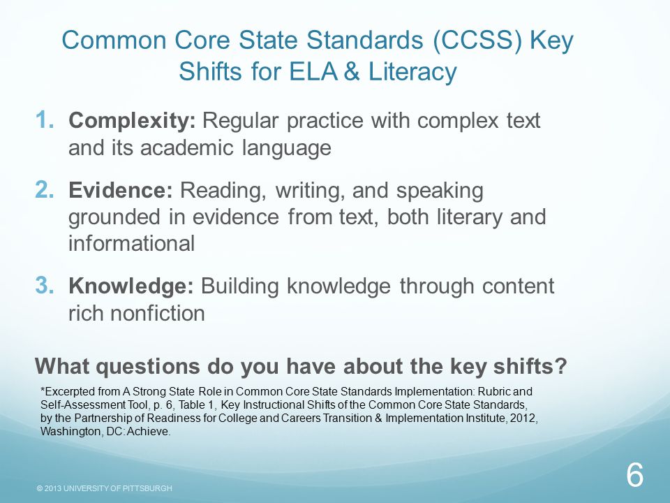 © 2013 UNIVERSITY OF PITTSBURGH Common Core State Standards (CCSS) Key Shifts for ELA & Literacy  Complexity: Regular practice with complex text and its academic language  Evidence: Reading, writing, and speaking grounded in evidence from text, both literary and informational  Knowledge: Building knowledge through content rich nonfiction What questions do you have about the key shifts.
