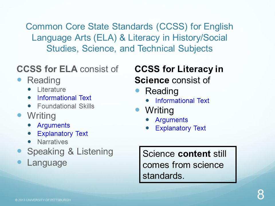 © 2013 UNIVERSITY OF PITTSBURGH Common Core State Standards (CCSS) for English Language Arts (ELA) & Literacy in History/Social Studies, Science, and Technical Subjects CCSS for ELA consist of Reading Literature Informational Text Foundational Skills Writing Arguments Explanatory Text Narratives Speaking & Listening Language CCSS for Literacy in Science consist of Reading Informational Text Writing Arguments Explanatory Text 8 Science content still comes from science standards.
