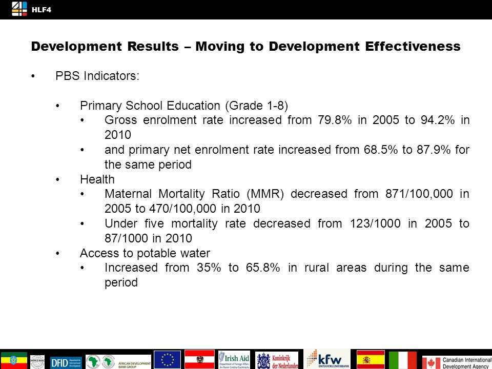 Development Results – Moving to Development Effectiveness PBS Indicators: Primary School Education (Grade 1-8) Gross enrolment rate increased from 79.8% in 2005 to 94.2% in 2010 and primary net enrolment rate increased from 68.5% to 87.9% for the same period Health Maternal Mortality Ratio (MMR) decreased from 871/100,000 in 2005 to 470/100,000 in 2010 Under five mortality rate decreased from 123/1000 in 2005 to 87/1000 in 2010 Access to potable water Increased from 35% to 65.8% in rural areas during the same period 4/4 HLF4 KNOWLEDGE AND INNOVATION SPACE