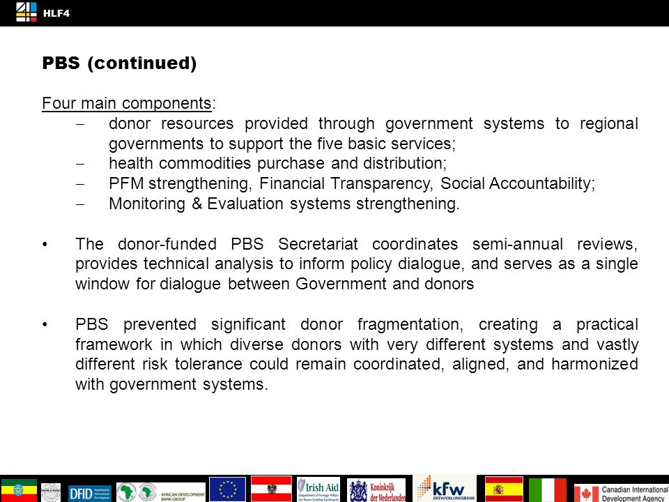 PBS (continued) Four main components:  donor resources provided through government systems to regional governments to support the five basic services;  health commodities purchase and distribution;  PFM strengthening, Financial Transparency, Social Accountability;  Monitoring & Evaluation systems strengthening.