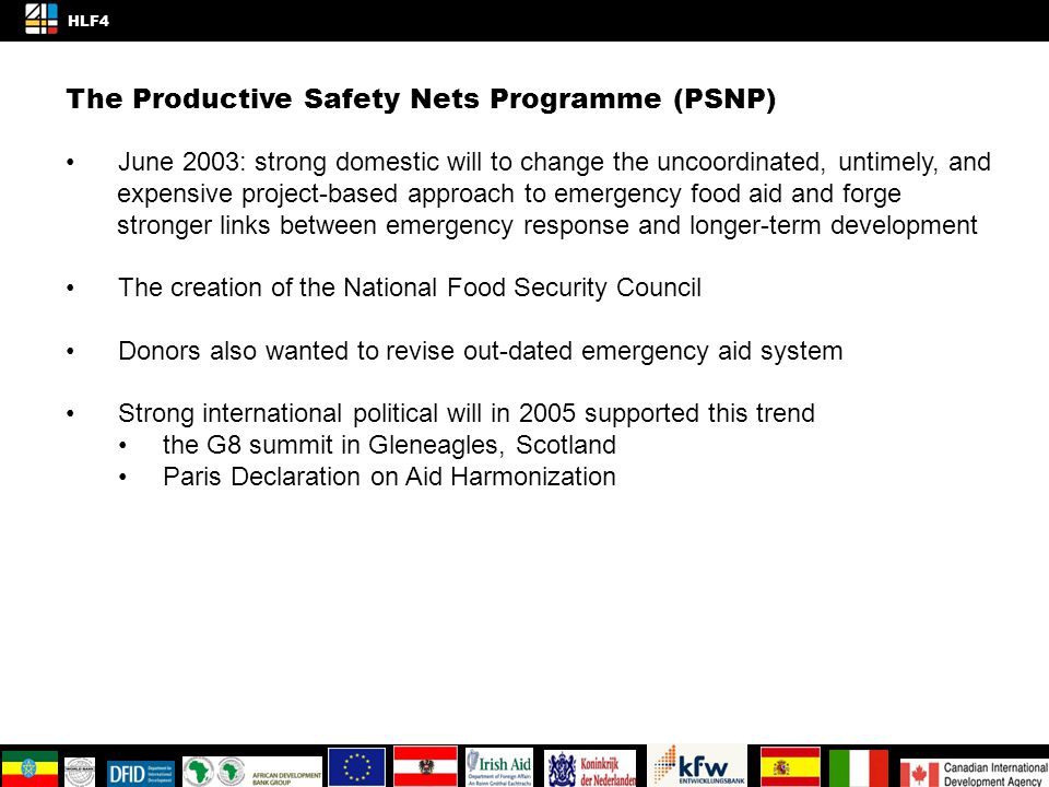 The Productive Safety Nets Programme (PSNP) June 2003: strong domestic will to change the uncoordinated, untimely, and expensive project-based approach to emergency food aid and forge stronger links between emergency response and longer-term development The creation of the National Food Security Council Donors also wanted to revise out-dated emergency aid system Strong international political will in 2005 supported this trend the G8 summit in Gleneagles, Scotland Paris Declaration on Aid Harmonization 4/4 HLF4 KNOWLEDGE AND INNOVATION SPACE