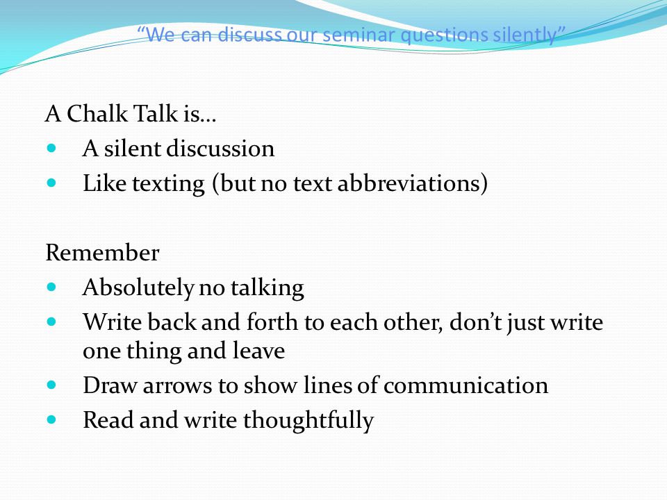 We can discuss our seminar questions silently A Chalk Talk is… A silent discussion Like texting (but no text abbreviations) Remember Absolutely no talking Write back and forth to each other, don’t just write one thing and leave Draw arrows to show lines of communication Read and write thoughtfully