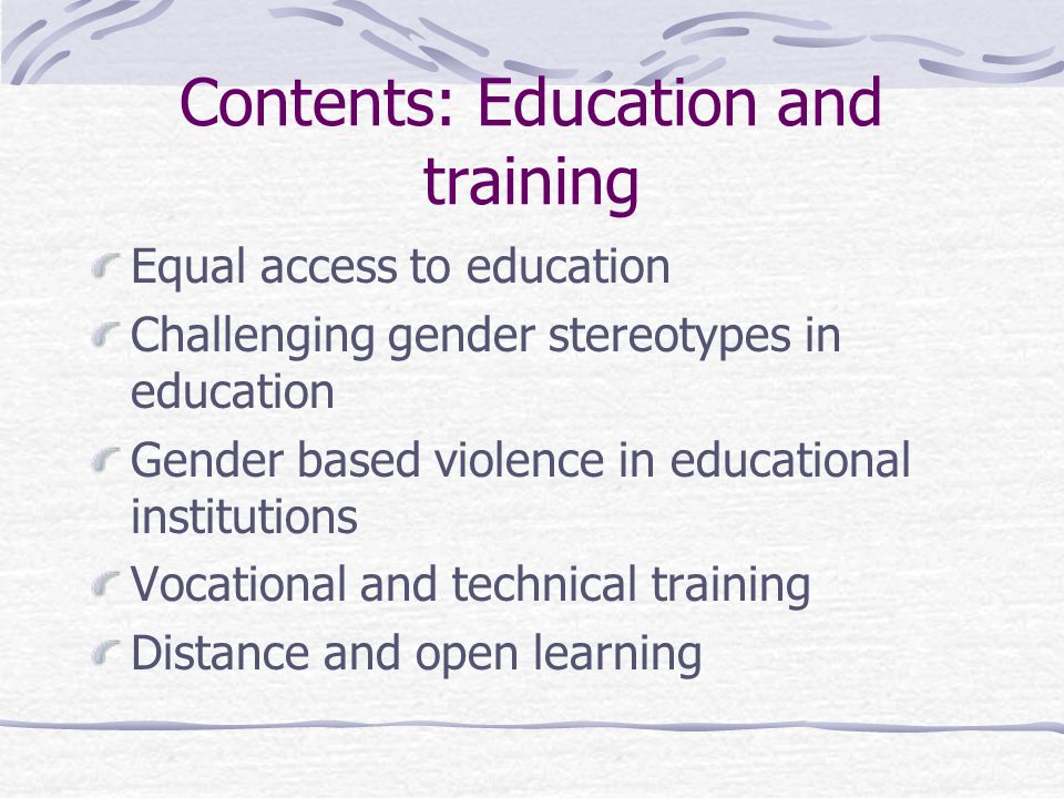 Contents: Education and training Equal access to education Challenging gender stereotypes in education Gender based violence in educational institutions Vocational and technical training Distance and open learning