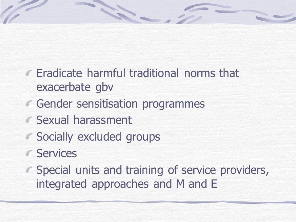 Eradicate harmful traditional norms that exacerbate gbv Gender sensitisation programmes Sexual harassment Socially excluded groups Services Special units and training of service providers, integrated approaches and M and E
