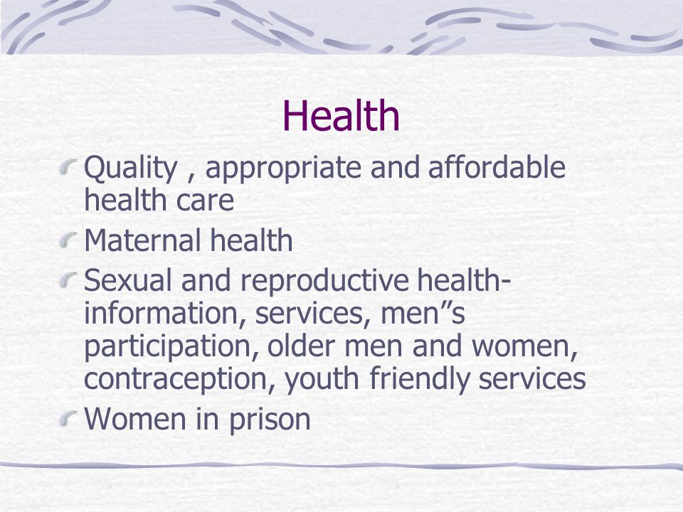 Health Quality, appropriate and affordable health care Maternal health Sexual and reproductive health- information, services, men s participation, older men and women, contraception, youth friendly services Women in prison