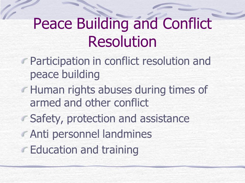Peace Building and Conflict Resolution Participation in conflict resolution and peace building Human rights abuses during times of armed and other conflict Safety, protection and assistance Anti personnel landmines Education and training