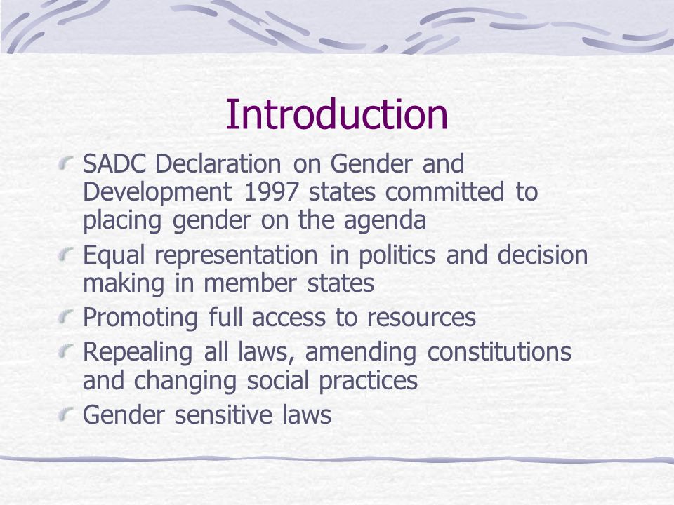 Introduction SADC Declaration on Gender and Development 1997 states committed to placing gender on the agenda Equal representation in politics and decision making in member states Promoting full access to resources Repealing all laws, amending constitutions and changing social practices Gender sensitive laws