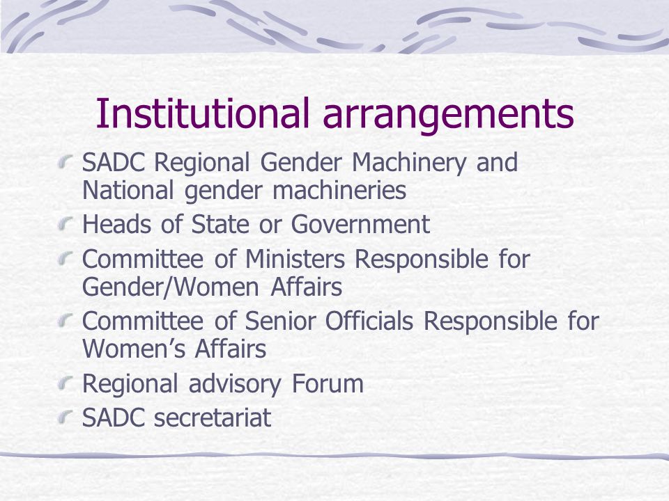 Institutional arrangements SADC Regional Gender Machinery and National gender machineries Heads of State or Government Committee of Ministers Responsible for Gender/Women Affairs Committee of Senior Officials Responsible for Women’s Affairs Regional advisory Forum SADC secretariat
