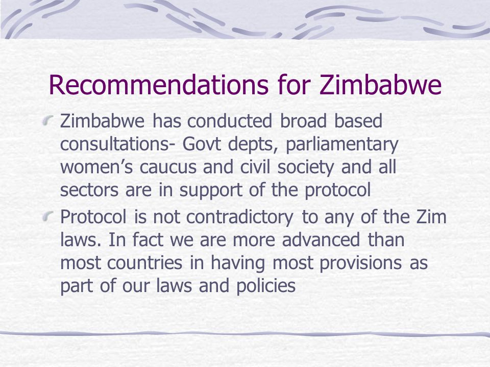 Recommendations for Zimbabwe Zimbabwe has conducted broad based consultations- Govt depts, parliamentary women’s caucus and civil society and all sectors are in support of the protocol Protocol is not contradictory to any of the Zim laws.