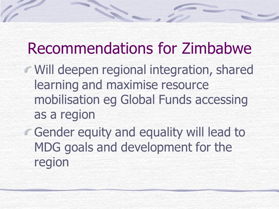 Recommendations for Zimbabwe Will deepen regional integration, shared learning and maximise resource mobilisation eg Global Funds accessing as a region Gender equity and equality will lead to MDG goals and development for the region
