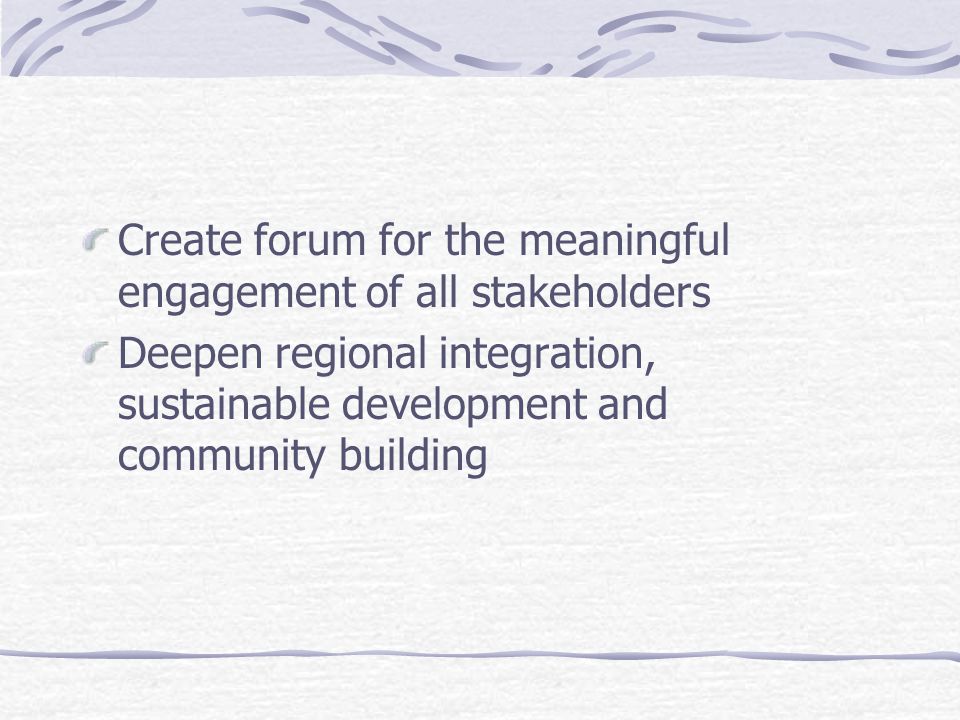 Create forum for the meaningful engagement of all stakeholders Deepen regional integration, sustainable development and community building