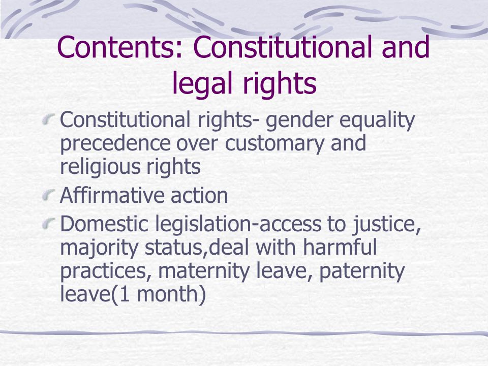 Contents: Constitutional and legal rights Constitutional rights- gender equality precedence over customary and religious rights Affirmative action Domestic legislation-access to justice, majority status,deal with harmful practices, maternity leave, paternity leave(1 month)