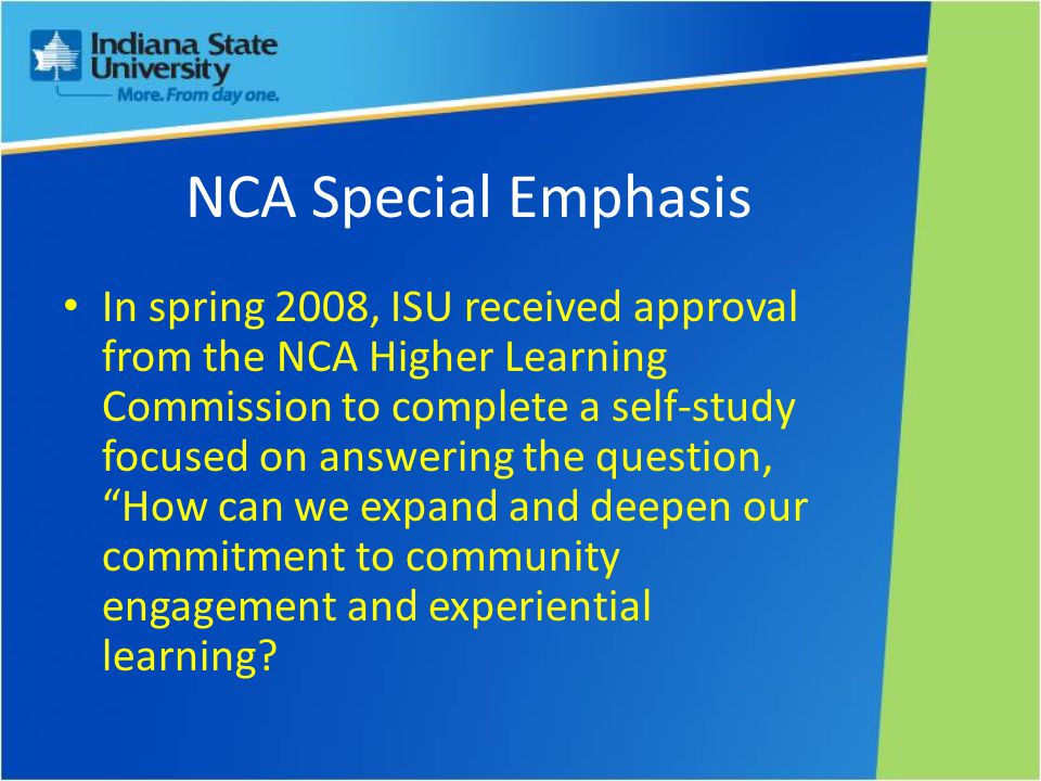 NCA Special Emphasis In spring 2008, ISU received approval from the NCA Higher Learning Commission to complete a self-study focused on answering the question, How can we expand and deepen our commitment to community engagement and experiential learning